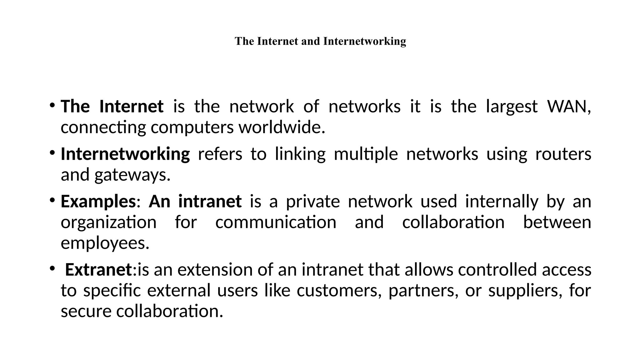 The Internet and Internetworking
• The Internet is the network of networks it is the largest WAN,
connecting computers worldwide.
• Internetworking refers to linking multiple networks using routers
and gateways.
• Examples: An intranet is a private network used internally by an
organization for communication and collaboration between
employees.
• Extranet:is an extension of an intranet that allows controlled access
to specific external users like customers, partners, or suppliers, for
secure collaboration.
 