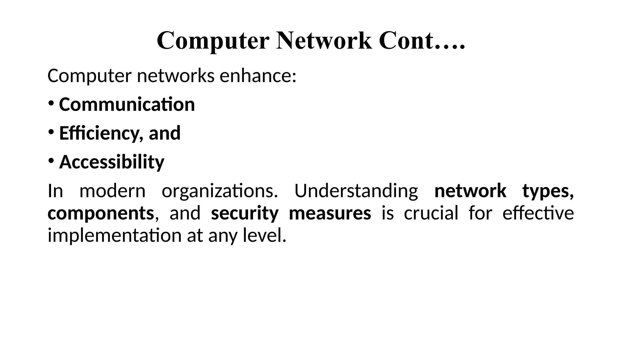 Computer Network Cont….
Computer networks enhance:
• Communication
• Efficiency, and
• Accessibility
In modern organizations. Understanding network types,
components, and security measures is crucial for effective
implementation at any level.
 