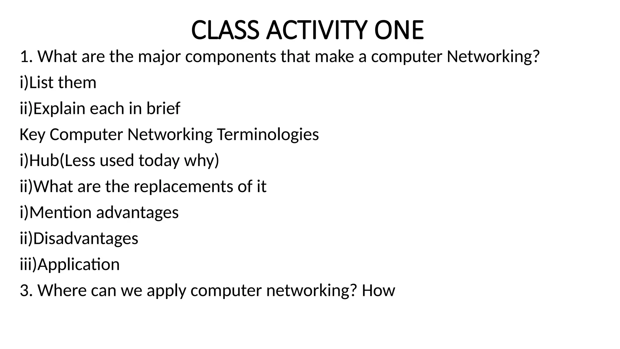 CLASS ACTIVITY ONE
1. What are the major components that make a computer Networking?
i)List them
ii)Explain each in brief
Key Computer Networking Terminologies
i)Hub(Less used today why)
ii)What are the replacements of it
i)Mention advantages
ii)Disadvantages
iii)Application
3. Where can we apply computer networking? How
 