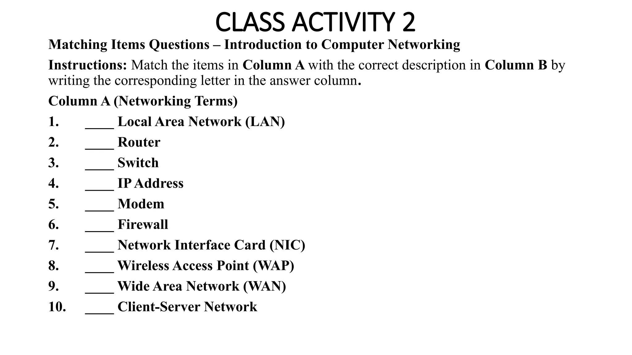 CLASS ACTIVITY 2
Matching Items Questions – Introduction to Computer Networking
Instructions: Match the items in Column A with the correct description in Column B by
writing the corresponding letter in the answer column.
Column A (Networking Terms)
1. ____ Local Area Network (LAN)
2. ____ Router
3. ____ Switch
4. ____ IPAddress
5. ____ Modem
6. ____ Firewall
7. ____ Network Interface Card (NIC)
8. ____ Wireless Access Point (WAP)
9. ____ Wide Area Network (WAN)
10. ____ Client-Server Network
 