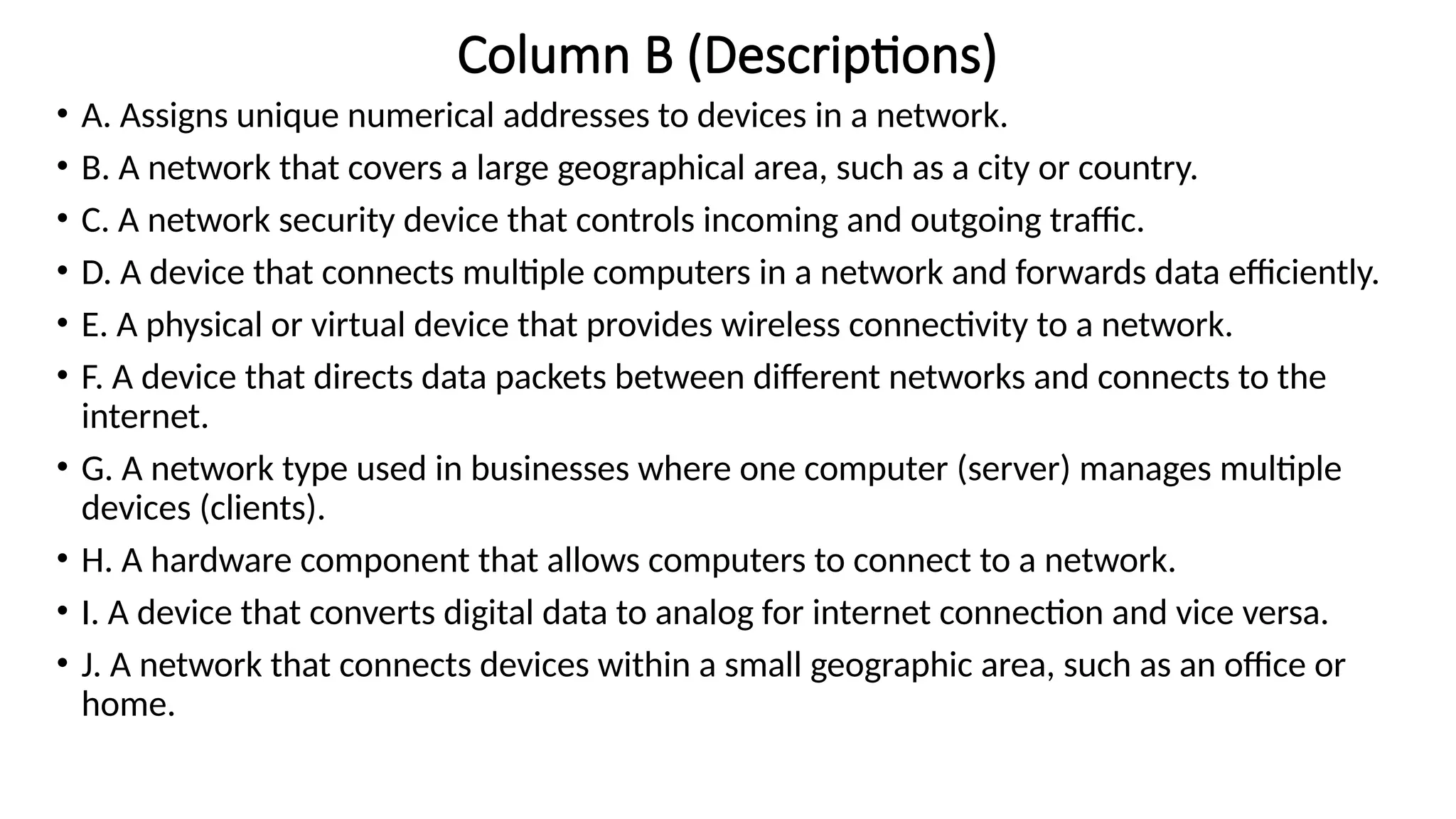 Column B (Descriptions)
• A. Assigns unique numerical addresses to devices in a network.
• B. A network that covers a large geographical area, such as a city or country.
• C. A network security device that controls incoming and outgoing traffic.
• D. A device that connects multiple computers in a network and forwards data efficiently.
• E. A physical or virtual device that provides wireless connectivity to a network.
• F. A device that directs data packets between different networks and connects to the
internet.
• G. A network type used in businesses where one computer (server) manages multiple
devices (clients).
• H. A hardware component that allows computers to connect to a network.
• I. A device that converts digital data to analog for internet connection and vice versa.
• J. A network that connects devices within a small geographic area, such as an office or
home.
 