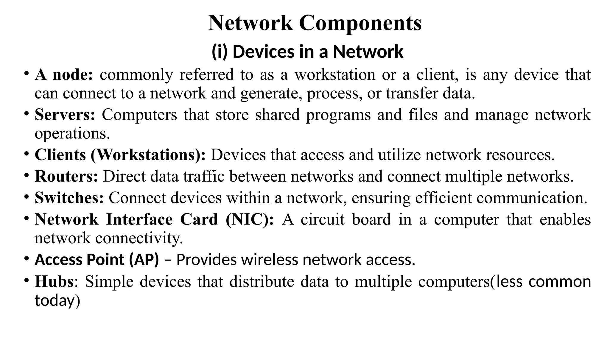 Network Components
(i) Devices in a Network
• A node: commonly referred to as a workstation or a client, is any device that
can connect to a network and generate, process, or transfer data.
• Servers: Computers that store shared programs and files and manage network
operations.
• Clients (Workstations): Devices that access and utilize network resources.
• Routers: Direct data traffic between networks and connect multiple networks.
• Switches: Connect devices within a network, ensuring efficient communication.
• Network Interface Card (NIC): A circuit board in a computer that enables
network connectivity.
• Access Point (AP) – Provides wireless network access.
• Hubs: Simple devices that distribute data to multiple computers(less common
today)
 