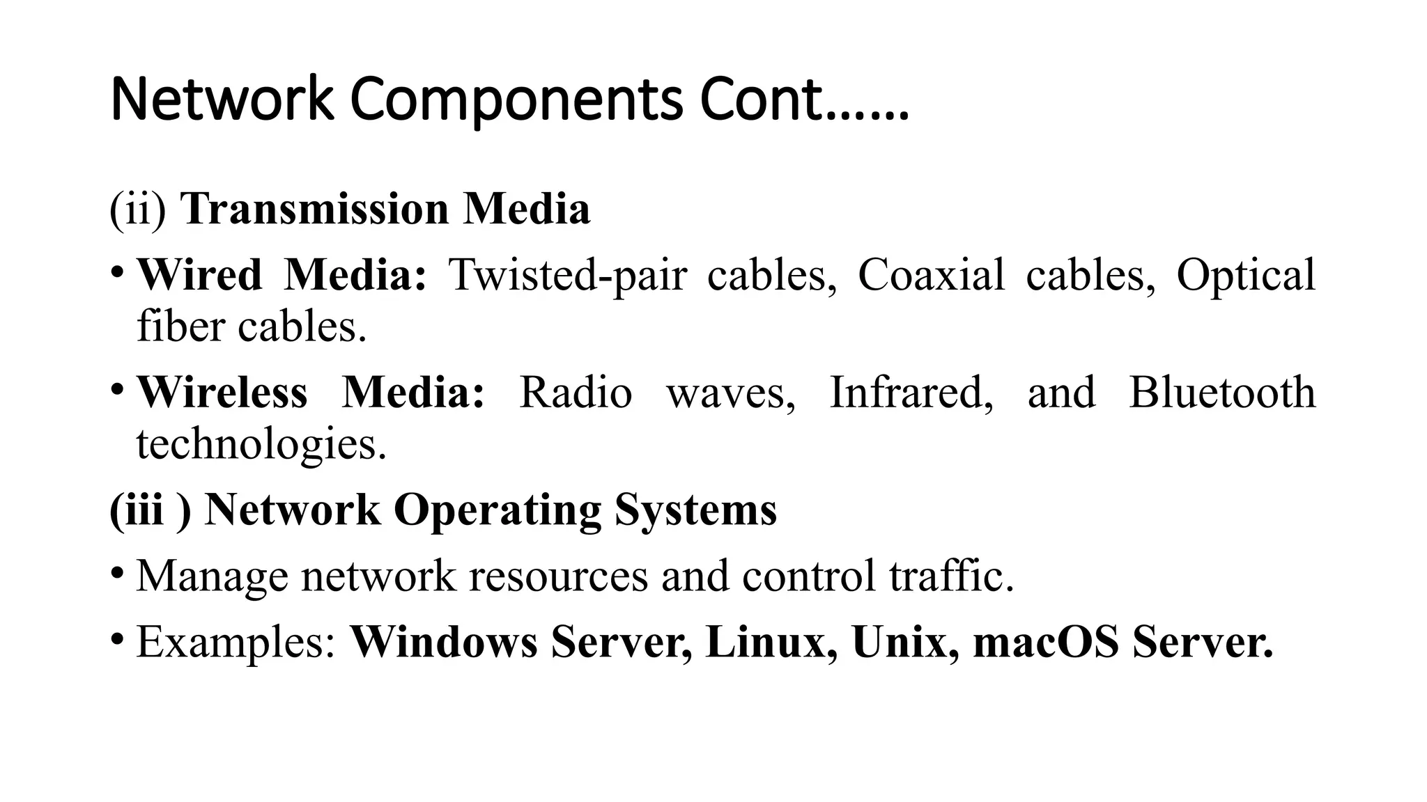 Network Components Cont……
(ii) Transmission Media
• Wired Media: Twisted-pair cables, Coaxial cables, Optical
fiber cables.
• Wireless Media: Radio waves, Infrared, and Bluetooth
technologies.
(iii ) Network Operating Systems
• Manage network resources and control traffic.
• Examples: Windows Server, Linux, Unix, macOS Server.
 