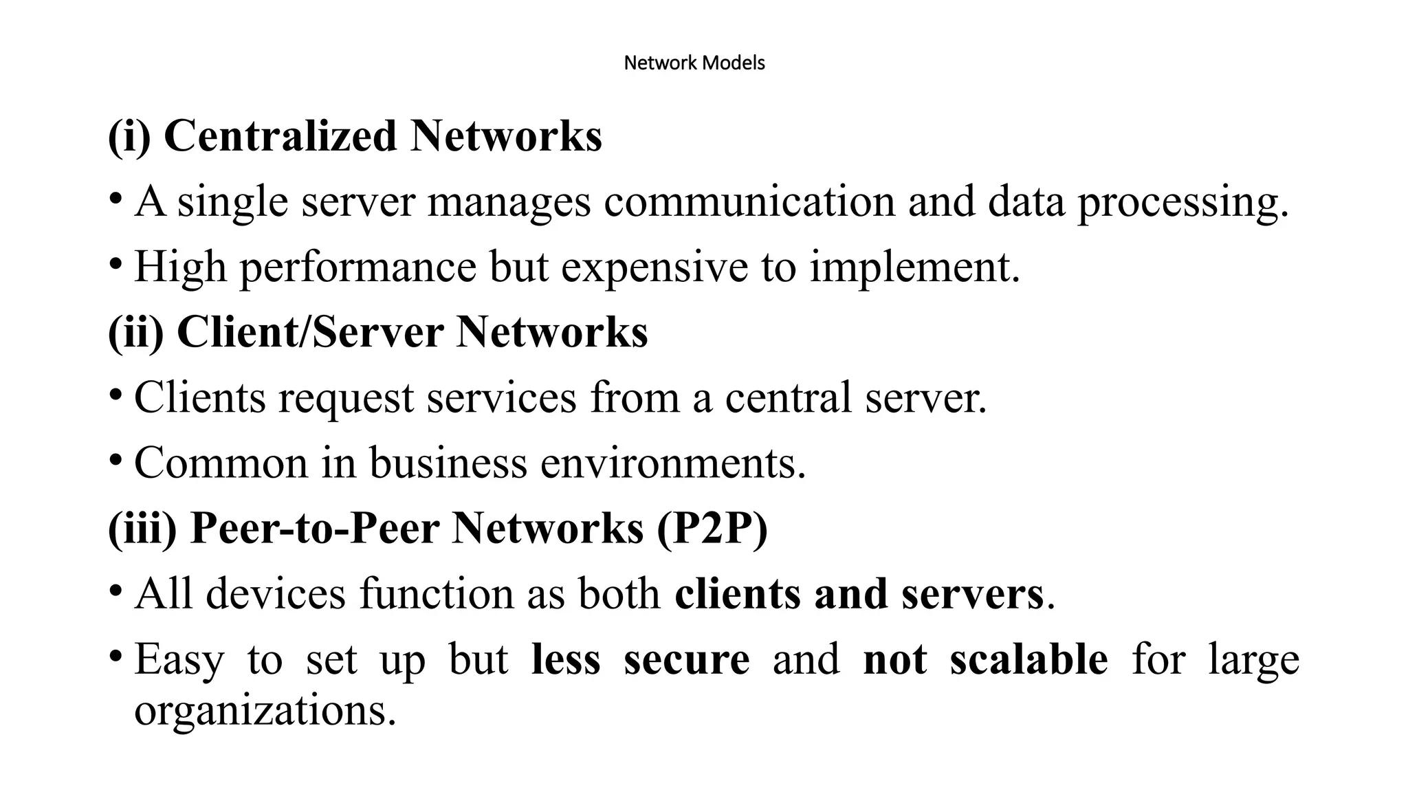 Network Models
(i) Centralized Networks
• A single server manages communication and data processing.
• High performance but expensive to implement.
(ii) Client/Server Networks
• Clients request services from a central server.
• Common in business environments.
(iii) Peer-to-Peer Networks (P2P)
• All devices function as both clients and servers.
• Easy to set up but less secure and not scalable for large
organizations.
 