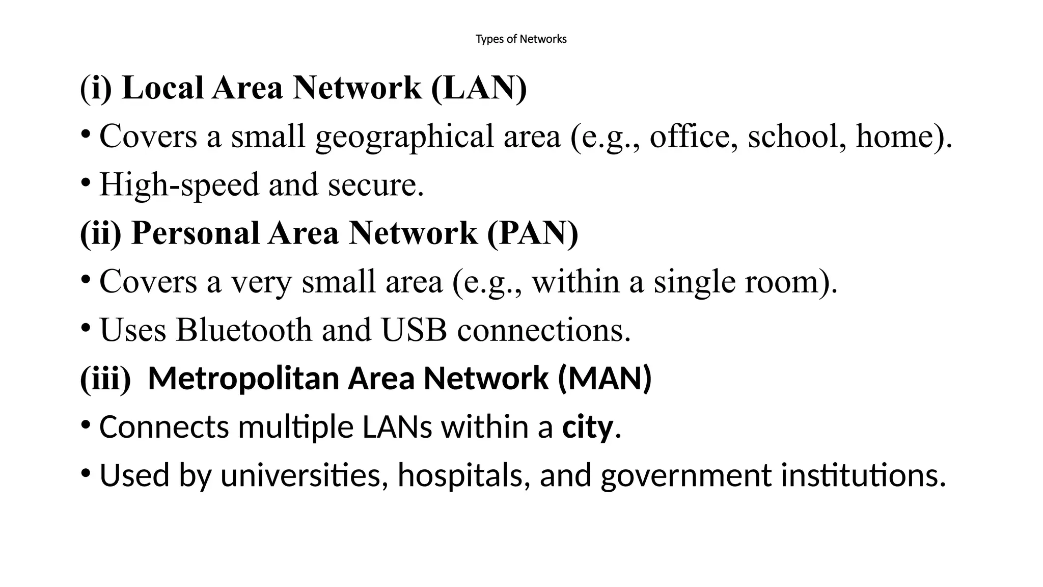 Types of Networks
(i) Local Area Network (LAN)
• Covers a small geographical area (e.g., office, school, home).
• High-speed and secure.
(ii) Personal Area Network (PAN)
• Covers a very small area (e.g., within a single room).
• Uses Bluetooth and USB connections.
(iii) Metropolitan Area Network (MAN)
• Connects multiple LANs within a city.
• Used by universities, hospitals, and government institutions.
 