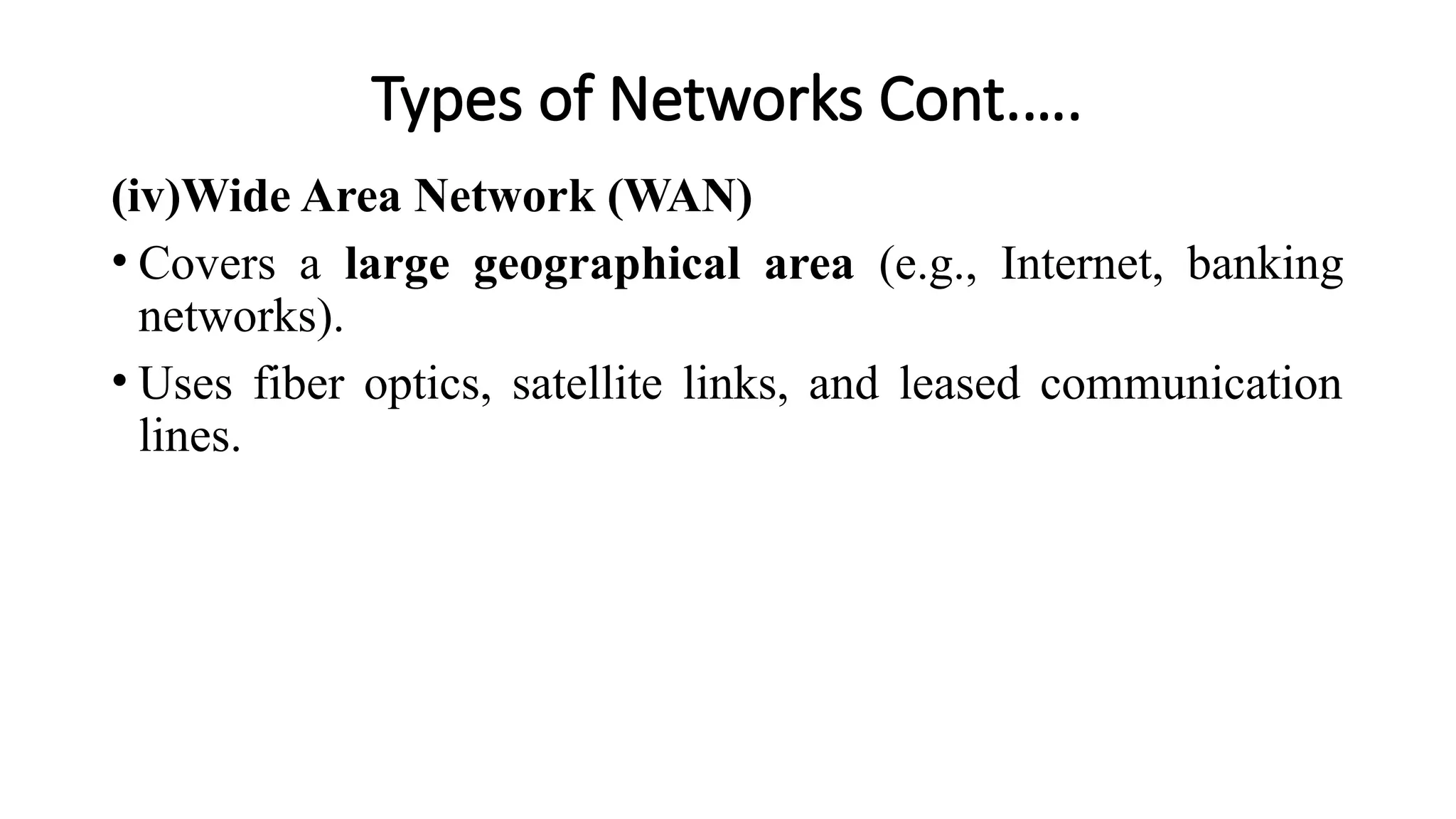 Types of Networks Cont.….
(iv)Wide Area Network (WAN)
• Covers a large geographical area (e.g., Internet, banking
networks).
• Uses fiber optics, satellite links, and leased communication
lines.
 