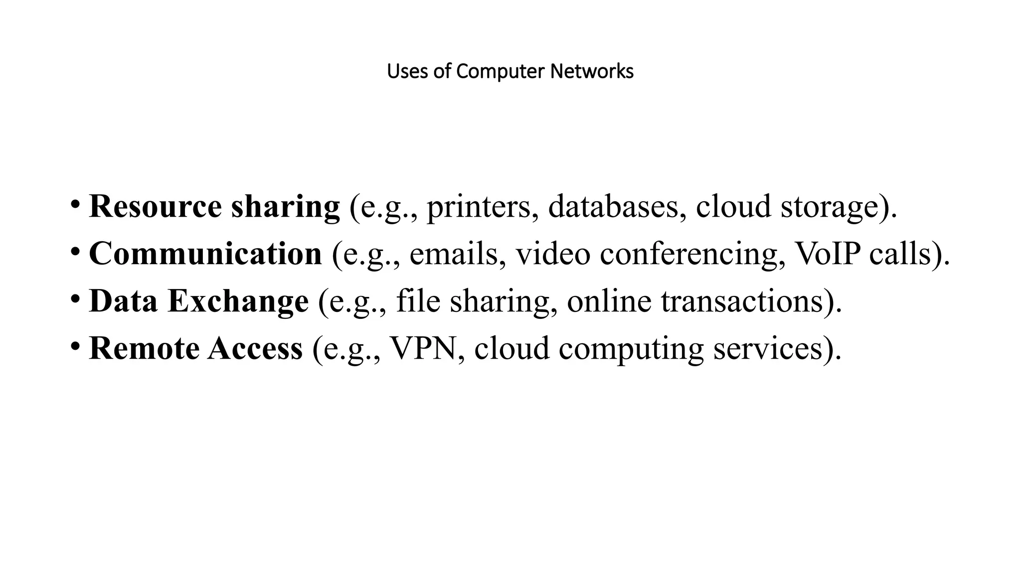 Uses of Computer Networks
• Resource sharing (e.g., printers, databases, cloud storage).
• Communication (e.g., emails, video conferencing, VoIP calls).
• Data Exchange (e.g., file sharing, online transactions).
• Remote Access (e.g., VPN, cloud computing services).
 