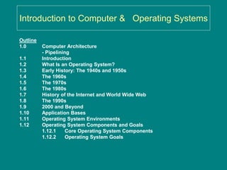 Introduction to Computer & Operating Systems
Outline
1.0 Computer Architecture
- Pipelining
1.1 Introduction
1.2 What Is an Operating System?
1.3 Early History: The 1940s and 1950s
1.4 The 1960s
1.5 The 1970s
1.6 The 1980s
1.7 History of the Internet and World Wide Web
1.8 The 1990s
1.9 2000 and Beyond
1.10 Application Bases
1.11 Operating System Environments
1.12 Operating System Components and Goals
1.12.1 Core Operating System Components
1.12.2 Operating System Goals
 
