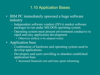 1.10 Application Bases
• IBM PC immediately spawned a huge software
industry
– Independent software vendors (ISVs) market software
packages to run under MS-DOS operating system.
– Operating system must present environment conducive to
rapid and easy application development
• Otherwise unlikely to be adopted widely
• Application base
– Combination of hardware and operating system used to
develop applications
– Developers and users unwilling to abandon established
application base
• Increased financial cost and time spent relearning
 