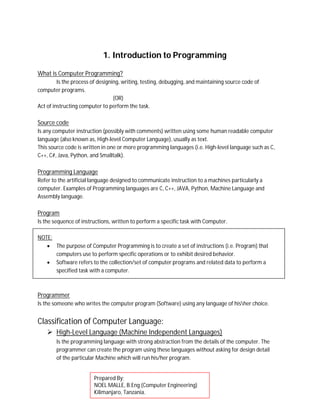 1. Introduction to Programming
What is Computer Programming?
Is the process of designing, writing, testing, debugging, and maintaining source code of
computer programs.
(OR)
Act of instructing computer to perform the task.
Source code
Is any computer instruction (possibly with comments) written using some human readable computer
language (also known as, High-level Computer Language), usually as text.
This source code is written in one or more programming languages (i.e. High-level language such as C,
C++, C#, Java, Python, and Smalltalk).
Programming Language
Refer to the artificial language designed to communicate instruction to a machines particularly a
computer. Examples of Programming languages are C, C++, JAVA, Python, Machine Language and
Assembly language.
Program
Is the sequence of instructions, written to perform a specific task with Computer.
NOTE:
 The purpose of Computer Programming is to create a set of instructions (i.e. Program) that
computers use to perform specific operations or to exhibit desired behavior.
 Software refers to the collection/set of computer programs and related data to perform a
specified task with a computer.
Programmer
Is the someone who writes the computer program (Software) using any language of hisher choice.
Classification of Computer Language:
 High-Level Language (Machine Independent Languages)
Is the programming language with strong abstraction from the details of the computer. The
programmer can create the program using these languages without asking for design detail
of the particular Machine which will run his/her program.
Prepared By;
NOEL MALLE, B.Eng (Computer Engineering)
Kilimanjaro, Tanzania.
 