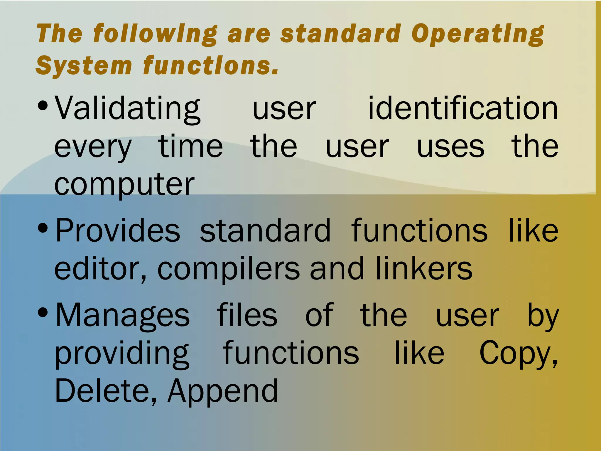 The following are standard Operating
System functions.
•Validating user identification
every time the user uses the
computer
•Provides standard functions like
editor, compilers and linkers
•Manages files of the user by
providing functions like Copy,
Delete, Append
 