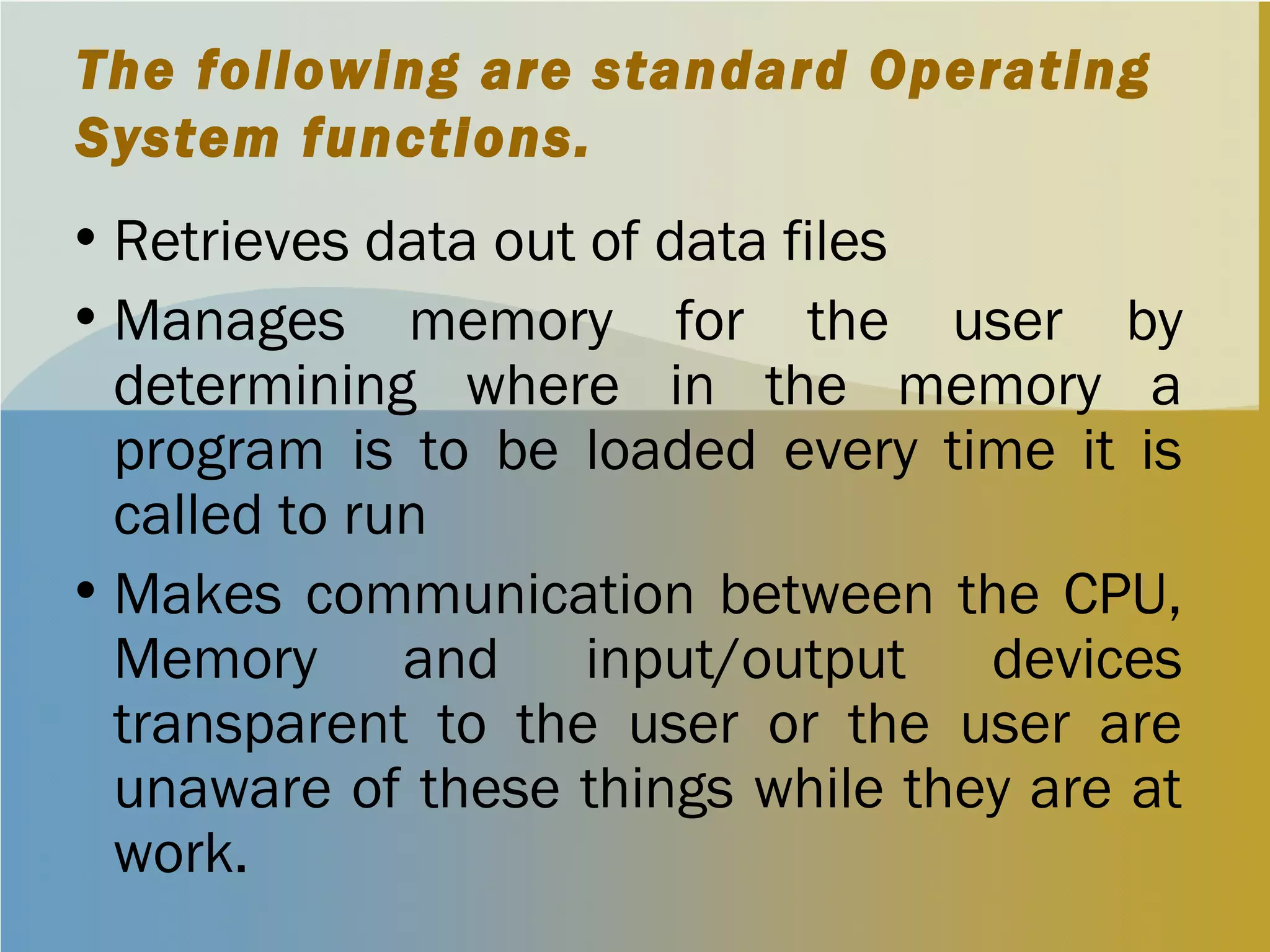 The following are standard Operating
System functions.
•Retrieves data out of data files
•Manages memory for the user by
determining where in the memory a
program is to be loaded every time it is
called to run
•Makes communication between the CPU,
Memory and input/output devices
transparent to the user or the user are
unaware of these things while they are at
work.
 