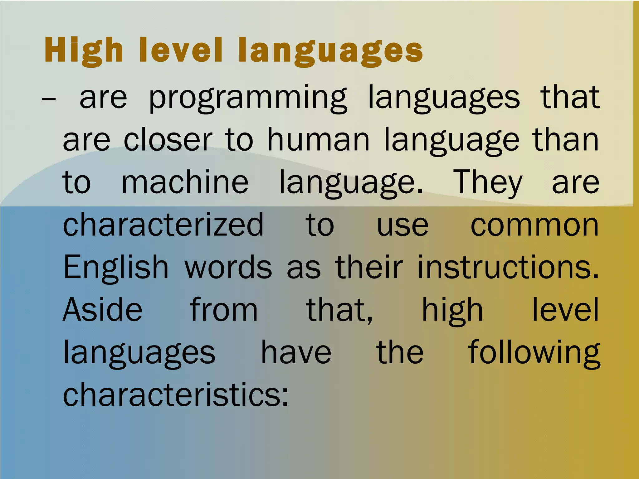 High level languages
– are programming languages that
are closer to human language than
to machine language. They are
characterized to use common
English words as their instructions.
Aside from that, high level
languages have the following
characteristics:
 