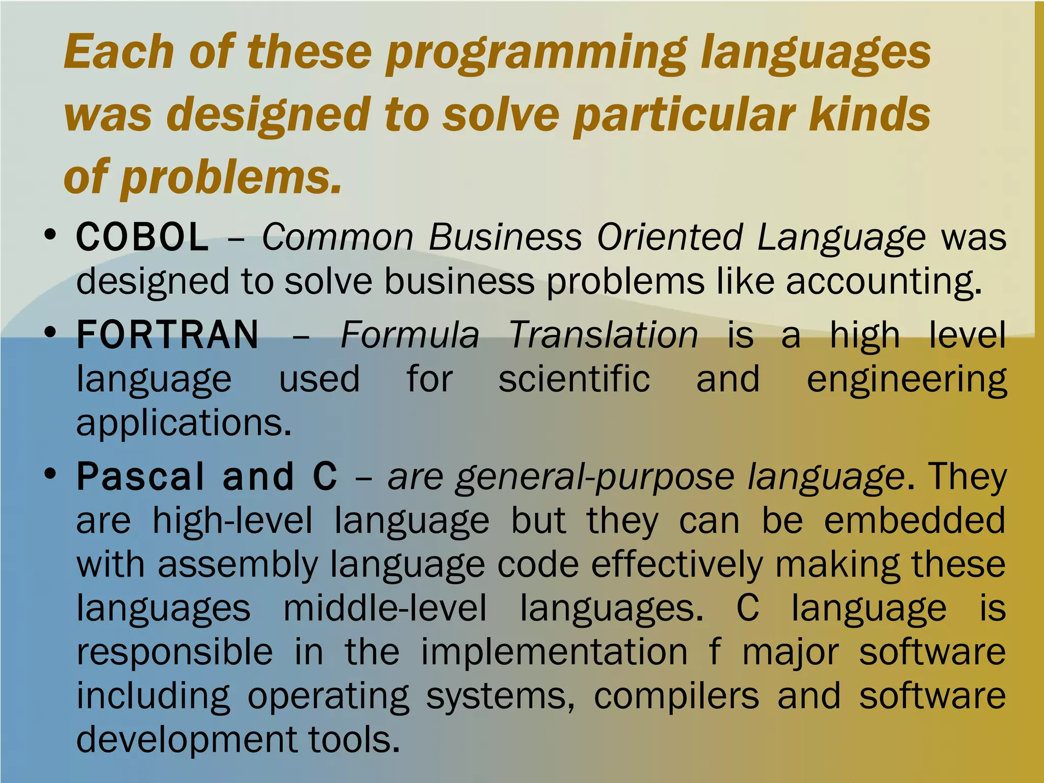 Each of these programming languages
was designed to solve particular kinds
of problems.
• COBOL – Common Business Oriented Language was
designed to solve business problems like accounting.
• FORTRAN – Formula Translation is a high level
language used for scientific and engineering
applications.
• Pascal and C – are general-purpose language. They
are high-level language but they can be embedded
with assembly language code effectively making these
languages middle-level languages. C language is
responsible in the implementation f major software
including operating systems, compilers and software
development tools.
 