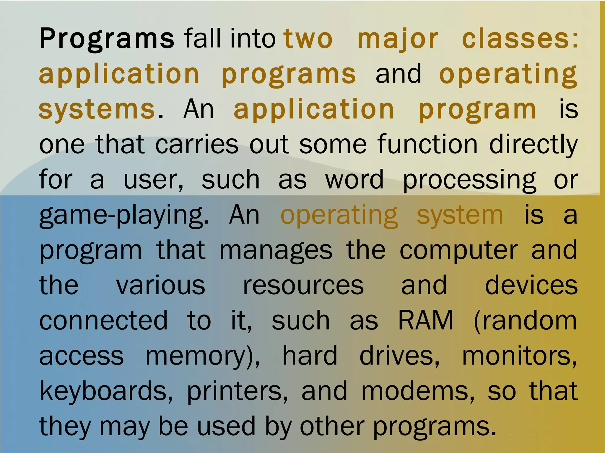 Programs fall into two major classes:
application programs and operating
systems. An application program is
one that carries out some function directly
for a user, such as word processing or
game-playing. An operating system is a
program that manages the computer and
the various resources and devices
connected to it, such as RAM (random
access memory), hard drives, monitors,
keyboards, printers, and modems, so that
they may be used by other programs.
 