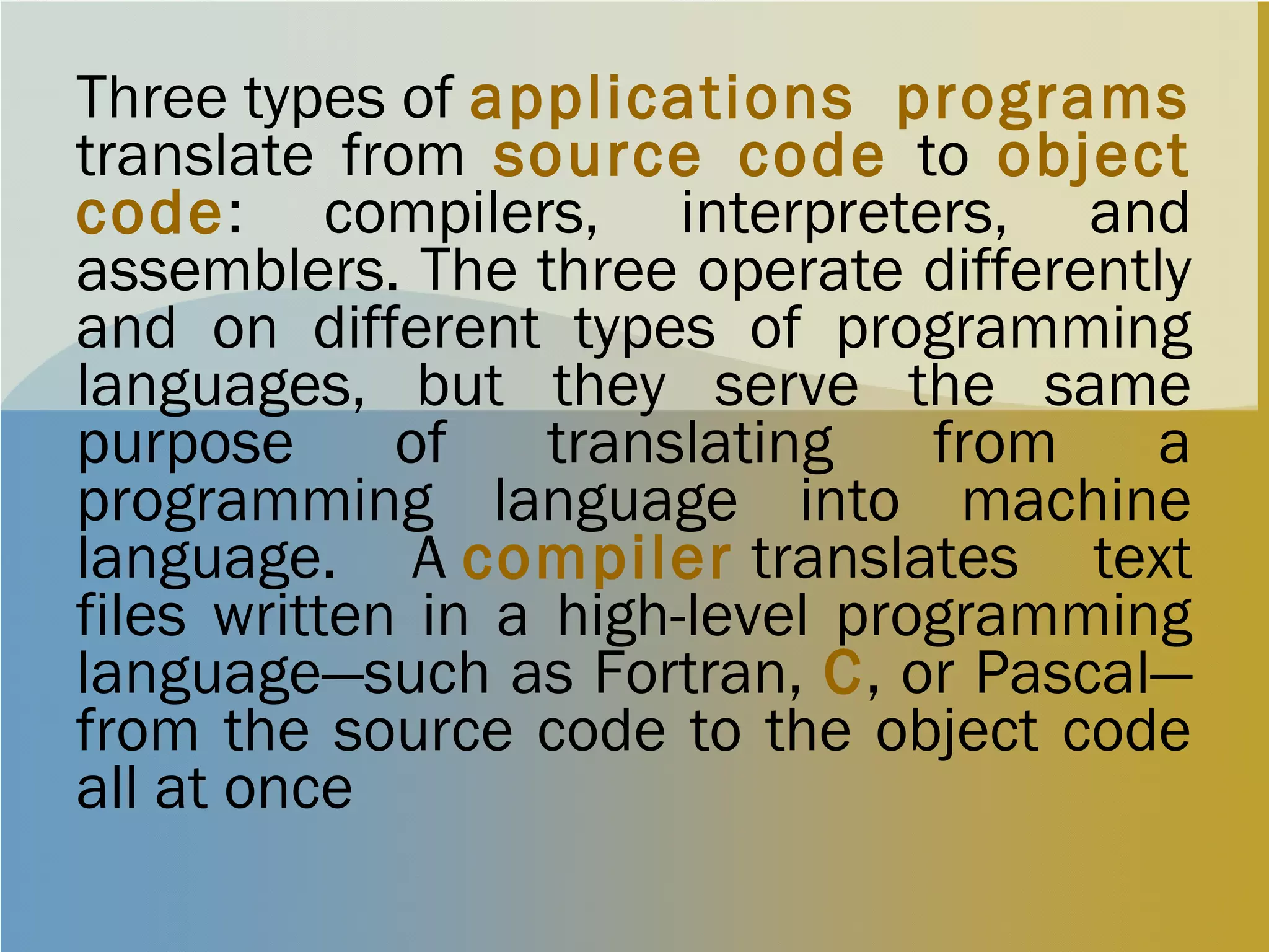 Three types of applications programs
translate from source code to object
code: compilers, interpreters, and
assemblers. The three operate differently
and on different types of programming
languages, but they serve the same
purpose of translating from a
programming language into machine
language. A compiler translates text
files written in a high-level programming
language—such as Fortran, C, or Pascal—
from the source code to the object code
all at once
 