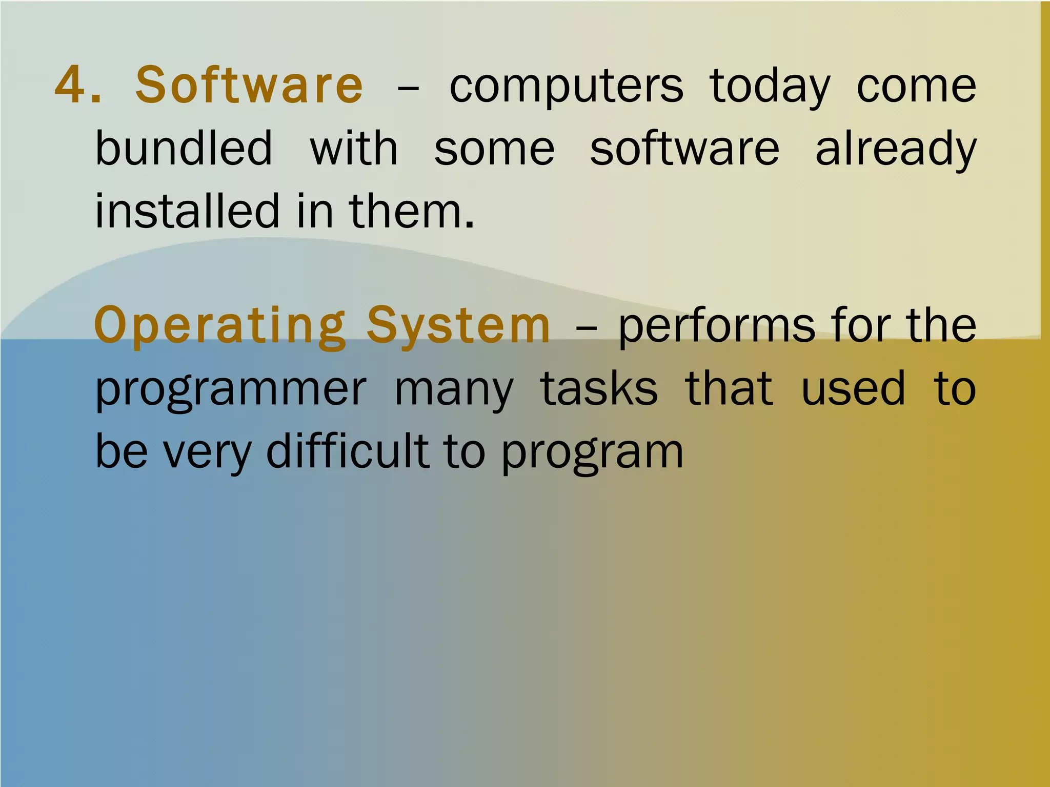 4. Software – computers today come
bundled with some software already
installed in them.
Operating System – performs for the
programmer many tasks that used to
be very difficult to program
 