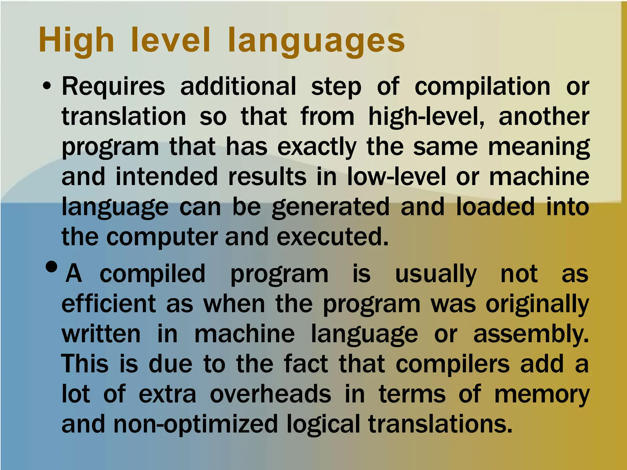High level languages
• Requires additional step of compilation or
translation so that from high-level, another
program that has exactly the same meaning
and intended results in low-level or machine
language can be generated and loaded into
the computer and executed.
•A compiled program is usually not as
efficient as when the program was originally
written in machine language or assembly.
This is due to the fact that compilers add a
lot of extra overheads in terms of memory
and non-optimized logical translations.
 