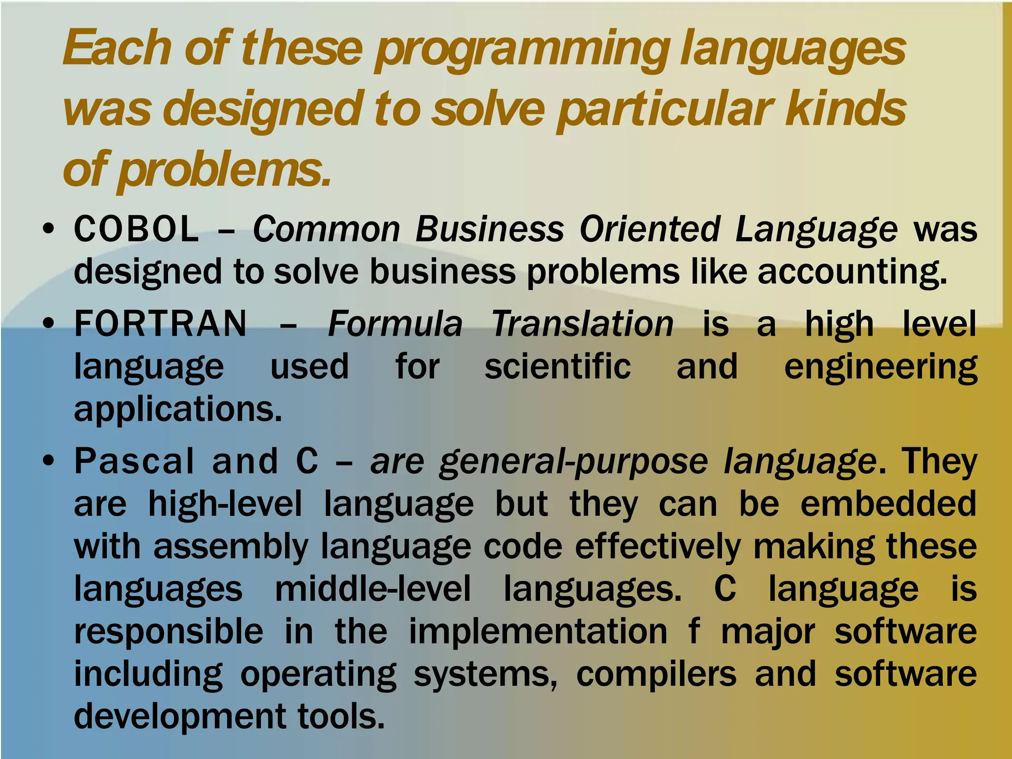 Each of these programming languages
was designed to solve particular kinds
of problems.
• COBOL – Common Business Oriented Language was
designed to solve business problems like accounting.
• FORTRAN – Formula Translation is a high level
language used for scientific and engineering
applications.
• Pascal and C – are general-purpose language. They
are high-level language but they can be embedded
with assembly language code effectively making these
languages middle-level languages. C language is
responsible in the implementation f major software
including operating systems, compilers and software
development tools.
 