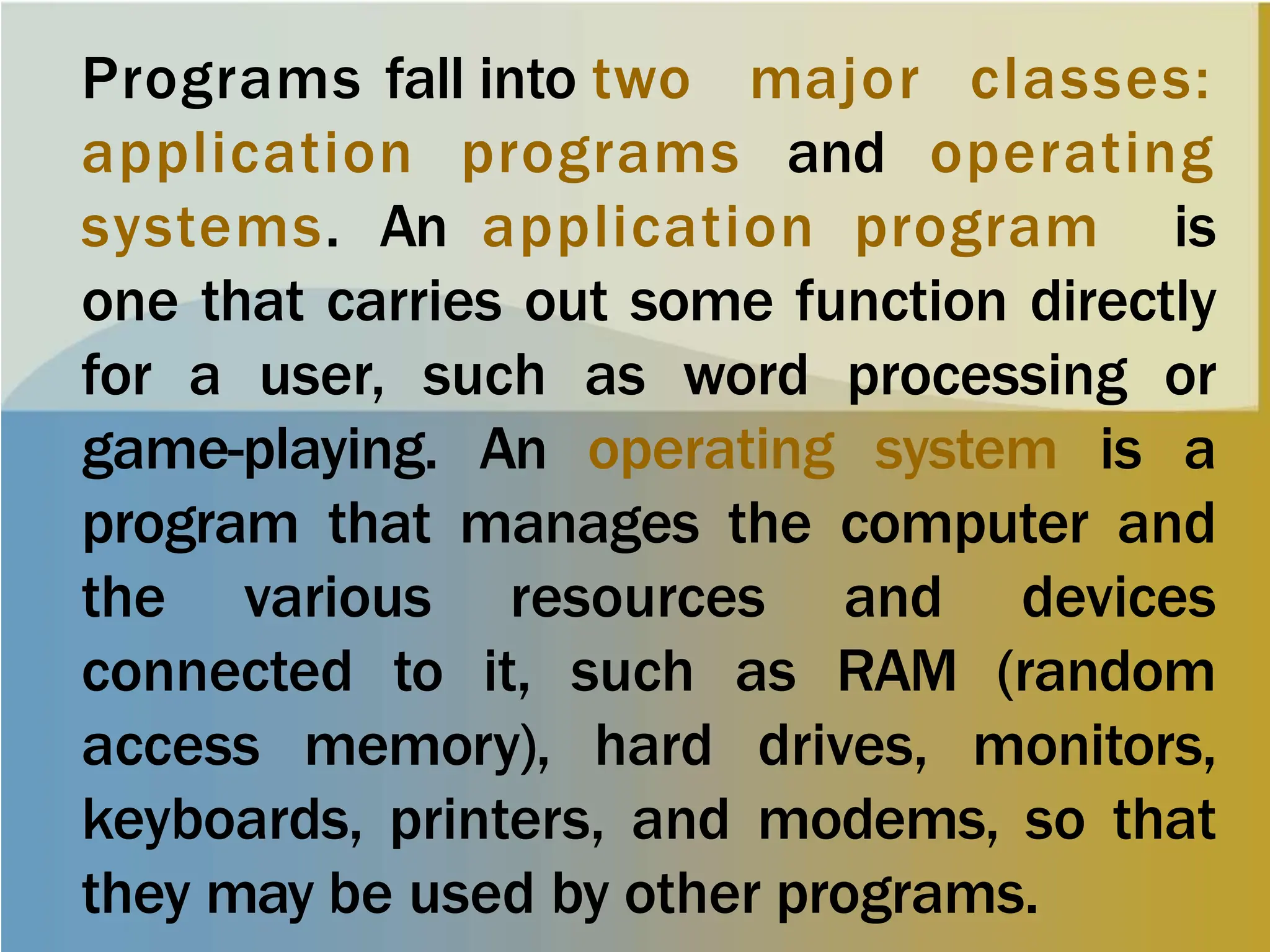 Programs fall into two major classes:
application programs and operating
systems. An application program is
one that carries out some function directly
for a user, such as word processing or
game-playing. An operating system is a
program that manages the computer and
the various resources and devices
connected to it, such as RAM (random
access memory), hard drives, monitors,
keyboards, printers, and modems, so that
they may be used by other programs.
 