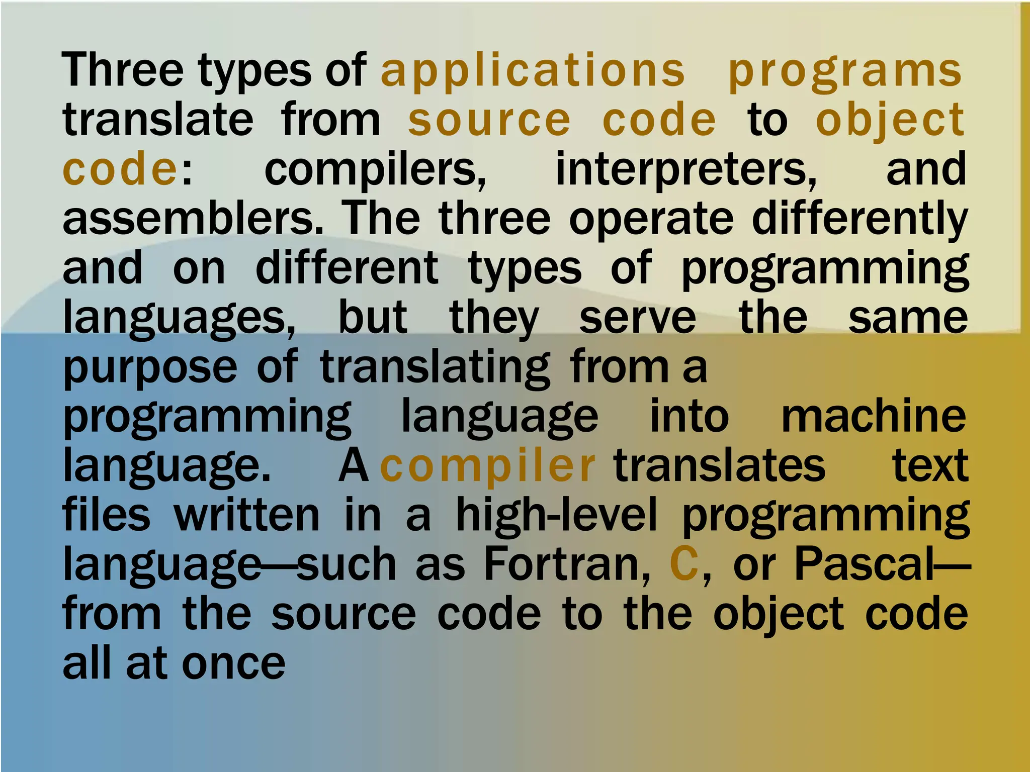 Three types of applications programs
translate from source code to object
code: compilers, interpreters, and
assemblers. The three operate differently
and on different types of programming
languages, but they serve the same
purpose of translating from a
programming language into machine
language. A compiler translates text
files written in a high-level programming
language—such as Fortran, C, or Pascal—
from the source code to the object code
all at once
 