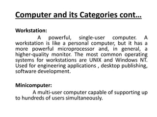 Computer and its Categories cont…
Workstation:
A powerful, single-user computer. A
workstation is like a personal computer, but it has a
more powerful microprocessor and, in general, a
higher-quality monitor. The most common operating
systems for workstations are UNIX and Windows NT.
Used for engineering applications , desktop publishing,
software development.
Minicomputer:
A multi-user computer capable of supporting up
to hundreds of users simultaneously.
 