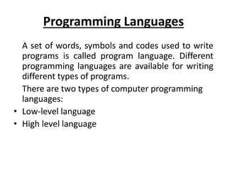 Programming Languages
A set of words, symbols and codes used to write
programs is called program language. Different
programming languages are available for writing
different types of programs.
There are two types of computer programming
languages:
• Low-level language
• High level language
 