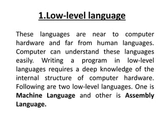 1.Low-level language
These languages are near to computer
hardware and far from human languages.
Computer can understand these languages
easily. Writing a program in low-level
languages requires a deep knowledge of the
internal structure of computer hardware.
Following are two low-level languages. One is
Machine Language and other is Assembly
Language.
 
