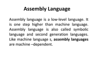 Assembly Language
Assembly language is a low-level language. It
is one step higher than machine language.
Assembly language is also called symbolic
language and second generation languages.
Like machine language s, assembly languages
are machine –dependent.
 