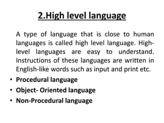 2.High level language
A type of language that is close to human
languages is called high level language. High-
level languages are easy to understand.
Instructions of these languages are written in
English-like words such as input and print etc.
• Procedural language
• Object- Oriented language
• Non-Procedural language
 