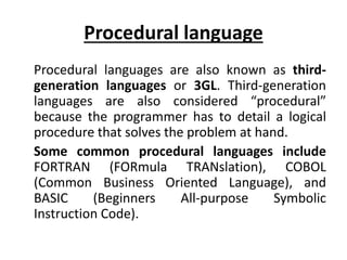 Procedural language
Procedural languages are also known as third-
generation languages or 3GL. Third-generation
languages are also considered “procedural”
because the programmer has to detail a logical
procedure that solves the problem at hand.
Some common procedural languages include
FORTRAN (FORmula TRANslation), COBOL
(Common Business Oriented Language), and
BASIC (Beginners All-purpose Symbolic
Instruction Code).
 
