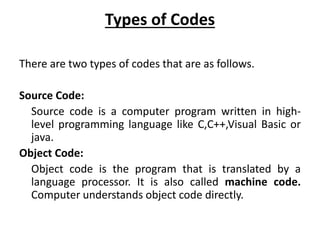 Types of Codes
There are two types of codes that are as follows.
Source Code:
Source code is a computer program written in high-
level programming language like C,C++,Visual Basic or
java.
Object Code:
Object code is the program that is translated by a
language processor. It is also called machine code.
Computer understands object code directly.
 