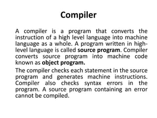 Compiler
A compiler is a program that converts the
instruction of a high level language into machine
language as a whole. A program written in high-
level language is called source program. Compiler
converts source program into machine code
known as object program.
The compiler checks each statement in the source
program and generates machine instructions.
Compiler also checks syntax errors in the
program. A source program containing an error
cannot be compiled.
 