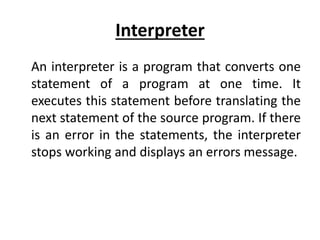 Interpreter
An interpreter is a program that converts one
statement of a program at one time. It
executes this statement before translating the
next statement of the source program. If there
is an error in the statements, the interpreter
stops working and displays an errors message.
 