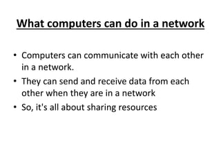 What computers can do in a network
• Computers can communicate with each other
in a network.
• They can send and receive data from each
other when they are in a network
• So, it's all about sharing resources
 