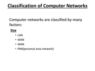 Classification of Computer Networks
Computer networks are classified by many
factors:
Size
• LAN
• WAN
• MAN
• PAN(personal area network)
 