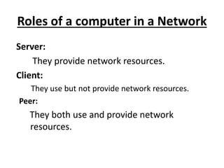 Roles of a computer in a Network
Server:
They provide network resources.
Client:
They use but not provide network resources.
Peer:
They both use and provide network
resources.
 