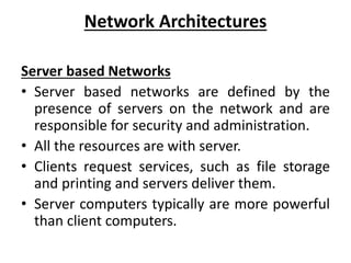 Network Architectures
Server based Networks
• Server based networks are defined by the
presence of servers on the network and are
responsible for security and administration.
• All the resources are with server.
• Clients request services, such as file storage
and printing and servers deliver them.
• Server computers typically are more powerful
than client computers.
 
