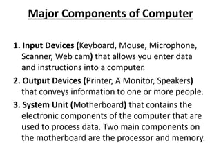 Major Components of Computer
1. Input Devices (Keyboard, Mouse, Microphone,
Scanner, Web cam) that allows you enter data
and instructions into a computer.
2. Output Devices (Printer, A Monitor, Speakers)
that conveys information to one or more people.
3. System Unit (Motherboard) that contains the
electronic components of the computer that are
used to process data. Two main components on
the motherboard are the processor and memory.
 