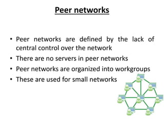 Peer networks
• Peer networks are defined by the lack of
central control over the network
• There are no servers in peer networks
• Peer networks are organized into workgroups
• These are used for small networks
 