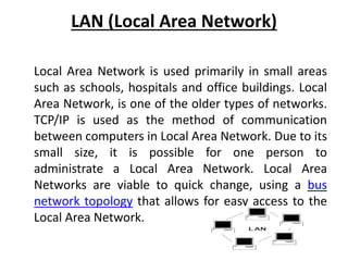 LAN (Local Area Network)
Local Area Network is used primarily in small areas
such as schools, hospitals and office buildings. Local
Area Network, is one of the older types of networks.
TCP/IP is used as the method of communication
between computers in Local Area Network. Due to its
small size, it is possible for one person to
administrate a Local Area Network. Local Area
Networks are viable to quick change, using a bus
network topology that allows for easy access to the
Local Area Network.
 