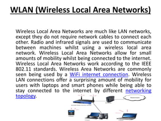WLAN (Wireless Local Area Networks)
Wireless Local Area Networks are much like LAN networks,
except they do not require network cables to connect each
other. Radio and infrared signals are used to communicate
between machines whilst using a wireless local area
network. Wireless Local Area Networks allow for small
amounts of mobility whilst being connected to the internet.
Wireless Local Area Networks work according to the IEEE
802.11 standards. Wireless Area Networks are commonly
seen being used by a WiFi internet connection. Wireless
LAN connections offer a surprising amount of mobility for
users with laptops and smart phones while being able to
stay connected to the internet by different networking
topology.
 