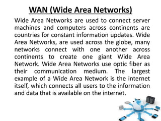 WAN (Wide Area Networks)
Wide Area Networks are used to connect server
machines and computers across continents are
countries for constant information updates. Wide
Area Networks, are used across the globe, many
networks connect with one another across
continents to create one giant Wide Area
Network. Wide Area Networks use optic fiber as
their communication medium. The largest
example of a Wide Area Network is the internet
itself, which connects all users to the information
and data that is available on the internet.
 