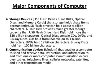 Major Components of Computer
4. Storage Devices (USB Flash Drives, Hard Disks, Optical
Discs, and Memory Cards) that storage holds these items
permanently.USB Flash drive can hold about 4 billion
characters. A Hard Disk provides much greater storage
capacity than USB Flash Drive. Hard Disk hold more than
320 billion characters. Optical Discs contain CDs. DVDs, and
Blu-ray Discs. CDs hold from 650 million to 1 billion
characters. DVDs hold 17 billion characters. Blu-ray Discs
hold from 100 billion characters.
5. Communication devices (Modem) that enables a computer
to send and receive data, instruction, and information to
and from one or more computer. Communication occurs
over cables, telephone lines, cellular networks, satellites,
and other transmission media.
 