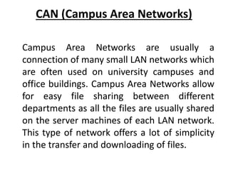 CAN (Campus Area Networks)
Campus Area Networks are usually a
connection of many small LAN networks which
are often used on university campuses and
office buildings. Campus Area Networks allow
for easy file sharing between different
departments as all the files are usually shared
on the server machines of each LAN network.
This type of network offers a lot of simplicity
in the transfer and downloading of files.
 