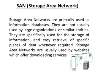 SAN (Storage Area Network)
Storage Area Networks are primarily used as
information databases. They are not usually
used by large organizations or similar entities.
They are specifically used for the storage of
information, and easy retrieval of specific
pieces of data whenever required. Storage
Area Networks are usually used by websites
which offer downloading services.
 
