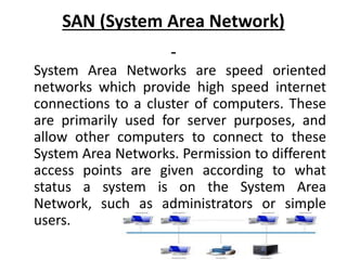 SAN (System Area Network)
System Area Networks are speed oriented
networks which provide high speed internet
connections to a cluster of computers. These
are primarily used for server purposes, and
allow other computers to connect to these
System Area Networks. Permission to different
access points are given according to what
status a system is on the System Area
Network, such as administrators or simple
users.
 