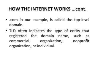 HOW THE INTERNET WORKS …cont.
• .com in our example, is called the top-level
domain.
• TLD often indicates the type of entity that
registered the domain name, such as
commercial organization, nonprofit
organization, or individual.
 