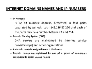 INTERNET DOMAINS NAMES AND IP NUMBERS
– IP Number:
is 32 bit numeric address, presented in four parts
separated by periods, such 146.186.87.220 and each of
the parts may be a number between 1 and 254.
– Domain Naming System (DNS)
DNA servers are maintained by internet service
providers(isps) and other organizations.
– A domain name is assigned to each IP address
– Domain names are registered by one of a group of companies
authorized to assign unique names
 