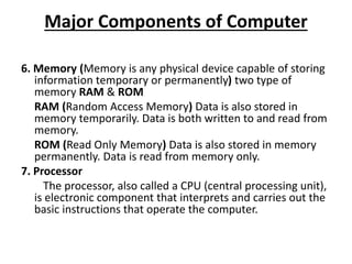 Major Components of Computer
6. Memory (Memory is any physical device capable of storing
information temporary or permanently) two type of
memory RAM & ROM
RAM (Random Access Memory) Data is also stored in
memory temporarily. Data is both written to and read from
memory.
ROM (Read Only Memory) Data is also stored in memory
permanently. Data is read from memory only.
7. Processor
The processor, also called a CPU (central processing unit),
is electronic component that interprets and carries out the
basic instructions that operate the computer.
 